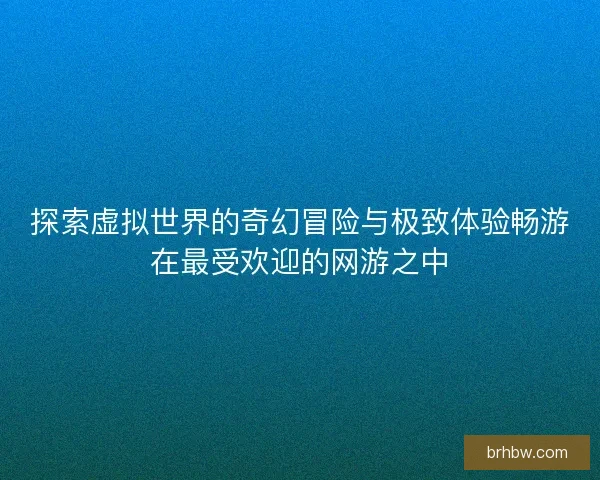 探索虚拟世界的奇幻冒险与极致体验畅游在最受欢迎的网游之中