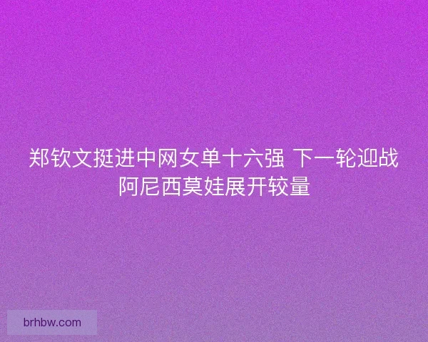 郑钦文挺进中网女单十六强 下一轮迎战阿尼西莫娃展开较量