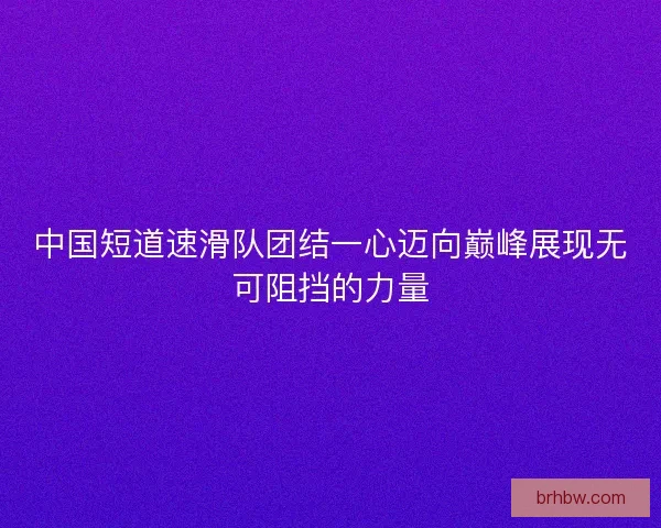 中国短道速滑队团结一心迈向巅峰展现无可阻挡的力量