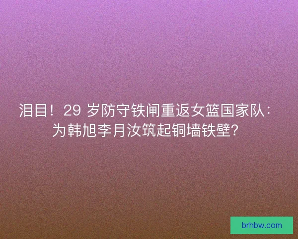 泪目！29 岁防守铁闸重返女篮国家队：为韩旭李月汝筑起铜墙铁壁？