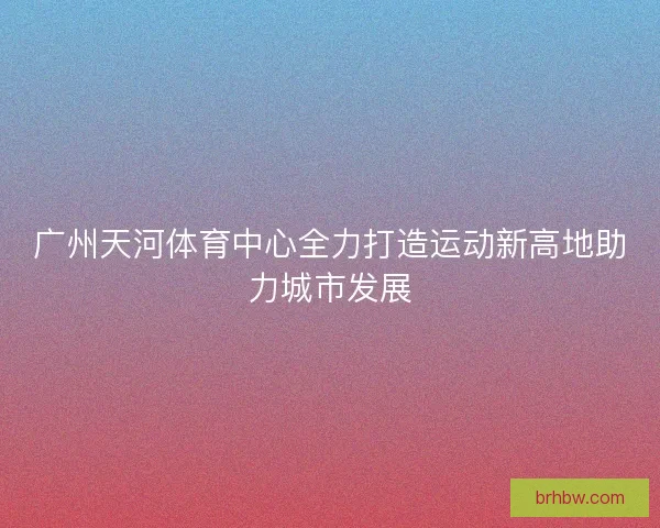 广州天河体育中心全力打造运动新高地助力城市发展 广州天河体育中心全力打造运动新高地助力城市发展