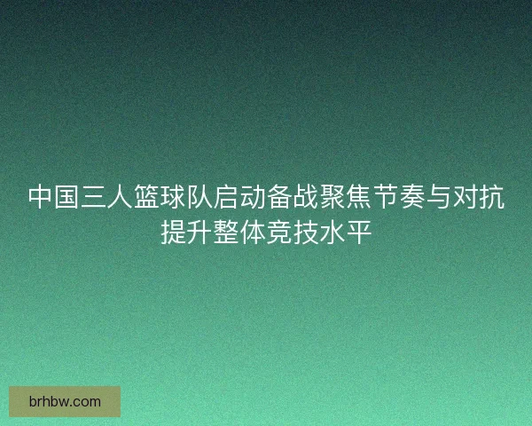 中国三人篮球队启动备战聚焦节奏与对抗提升整体竞技水平 中国三人篮球队启动备战聚焦节奏与对抗提升整体竞技水平