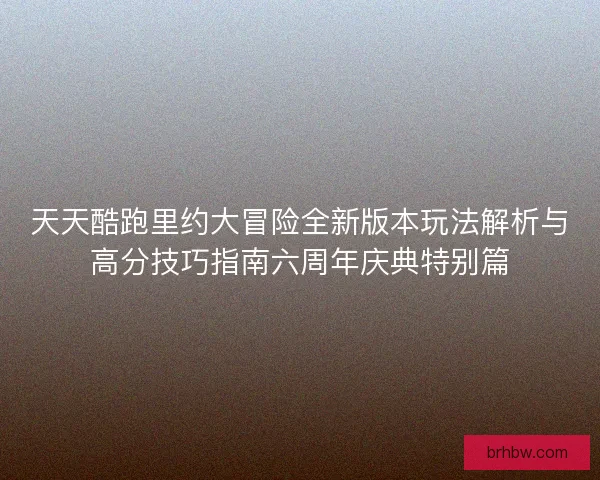 天天酷跑里约大冒险全新版本玩法解析与高分技巧指南六周年庆典特别篇
