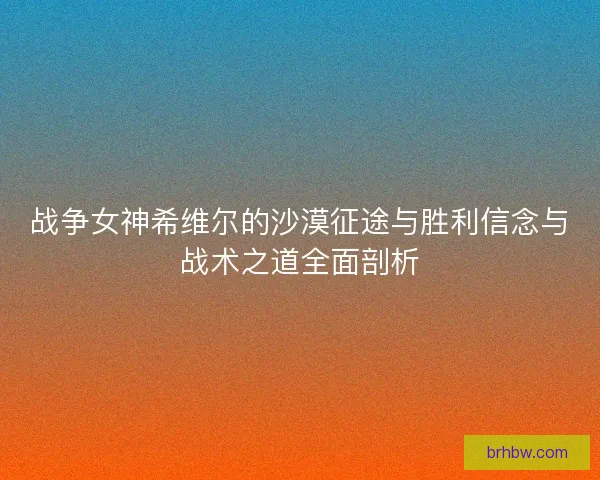 战争女神希维尔的沙漠征途与胜利信念与战术之道全面剖析