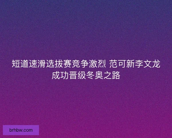 短道速滑选拔赛竞争激烈 范可新李文龙成功晋级冬奥之路