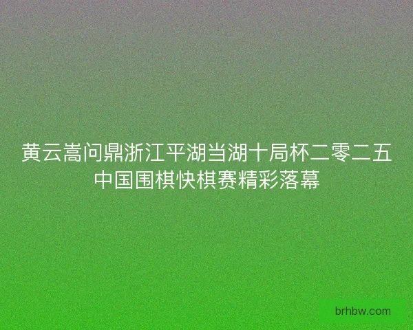 黄云嵩问鼎浙江平湖当湖十局杯二零二五中国围棋快棋赛精彩落幕