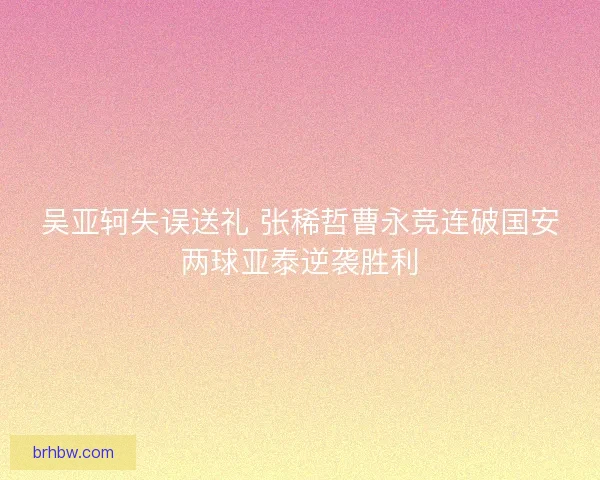 吴亚轲失误送礼 张稀哲曹永竞连破国安两球亚泰逆袭胜利