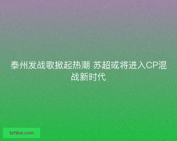 泰州发战歌掀起热潮 苏超或将进入CP混战新时代