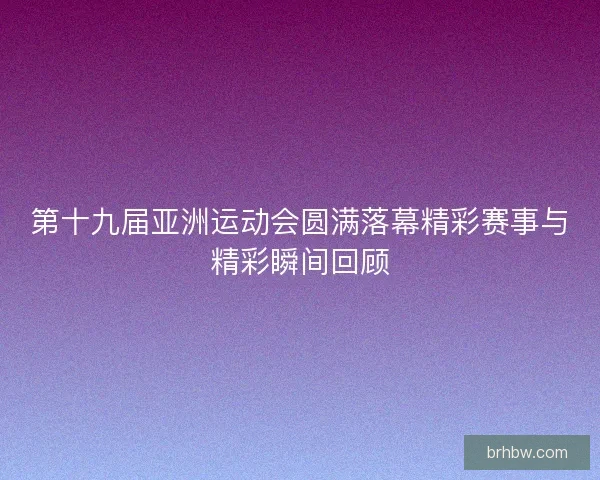 第十九届亚洲运动会圆满落幕精彩赛事与精彩瞬间回顾 第十九届亚洲运动会圆满落幕精彩赛事与精彩瞬间回顾