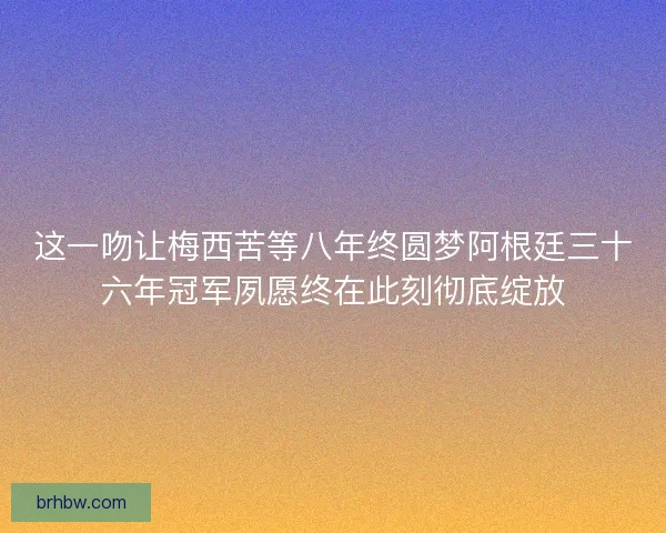 这一吻让梅西苦等八年终圆梦阿根廷三十六年冠军夙愿终在此刻彻底绽放 这一吻让梅西苦等八年终圆梦阿根廷三十六年冠军夙愿终在此刻彻底绽放