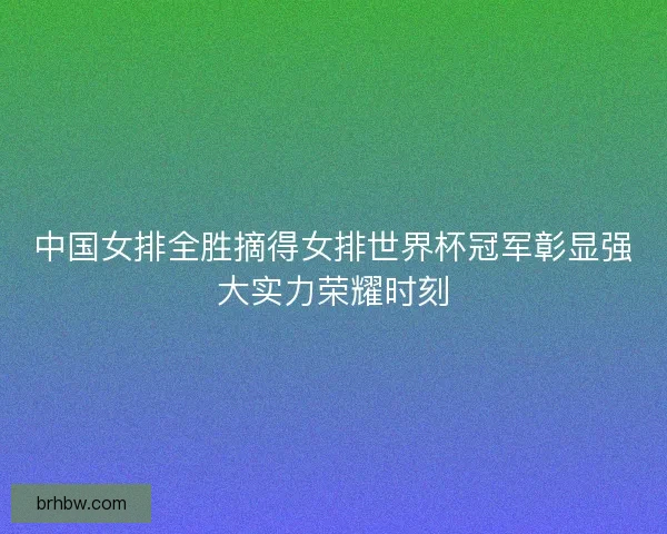 中国女排全胜摘得女排世界杯冠军彰显强大实力荣耀时刻 中国女排全胜摘得女排世界杯冠军彰显强大实力荣耀时刻