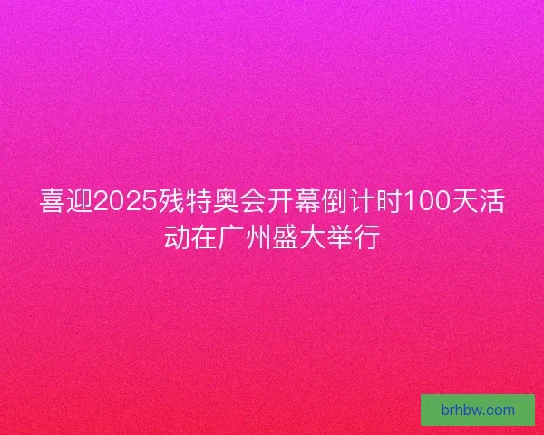 喜迎2025残特奥会开幕倒计时100天活动在广州盛大举行 喜迎2025残特奥会开幕倒计时100天活动在广州盛大举行