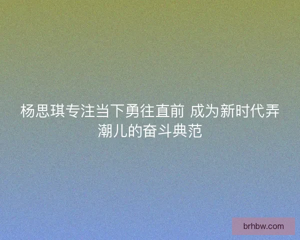 杨思琪专注当下勇往直前 成为新时代弄潮儿的奋斗典范 杨思琪专注当下勇往直前 成为新时代弄潮儿的奋斗典范