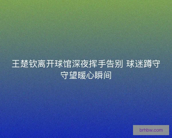 王楚钦离开球馆深夜挥手告别 球迷蹲守守望暖心瞬间 王楚钦离开球馆深夜挥手告别 球迷蹲守守望暖心瞬间