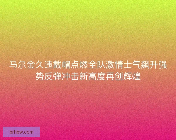 马尔金久违戴帽点燃全队激情士气飙升强势反弹冲击新高度再创辉煌 马尔金久违戴帽点燃全队激情士气飙升强势反弹冲击新高度再创辉煌