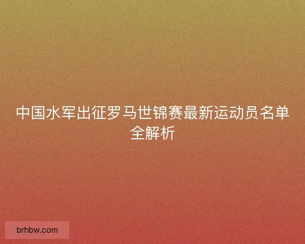 中国水军出征罗马世锦赛最新运动员名单全解析