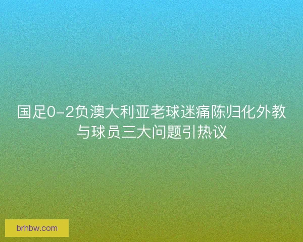 国足0-2负澳大利亚老球迷痛陈归化外教与球员三大问题引热议