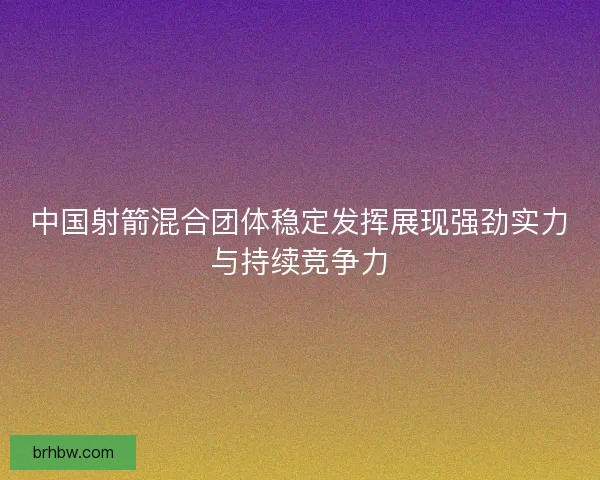 中国射箭混合团体稳定发挥展现强劲实力与持续竞争力 中国射箭混合团体稳定发挥展现强劲实力与持续竞争力